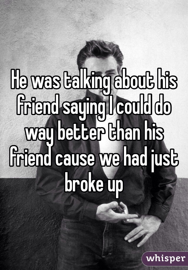 He was talking about his friend saying I could do way better than his friend cause we had just broke up