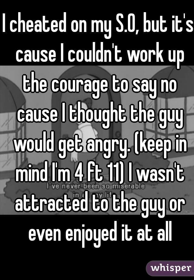 I cheated on my S.O, but it's cause I couldn't work up the courage to say no cause I thought the guy would get angry. (keep in mind I'm 4 ft 11) I wasn't attracted to the guy or even enjoyed it at all