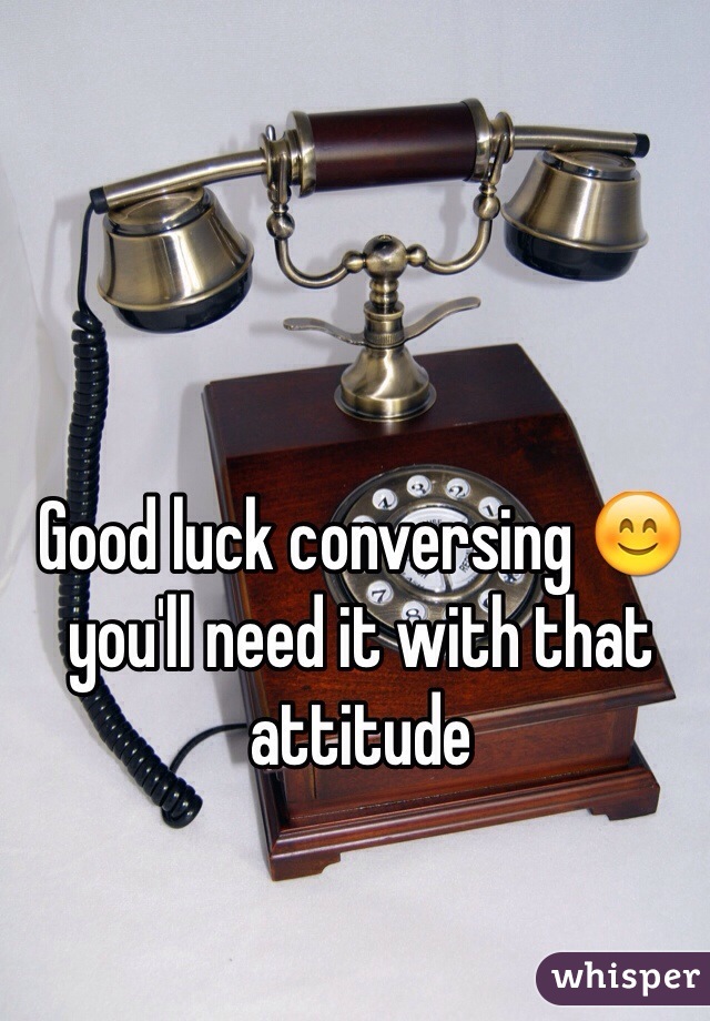 Good luck conversing 😊 you'll need it with that attitude