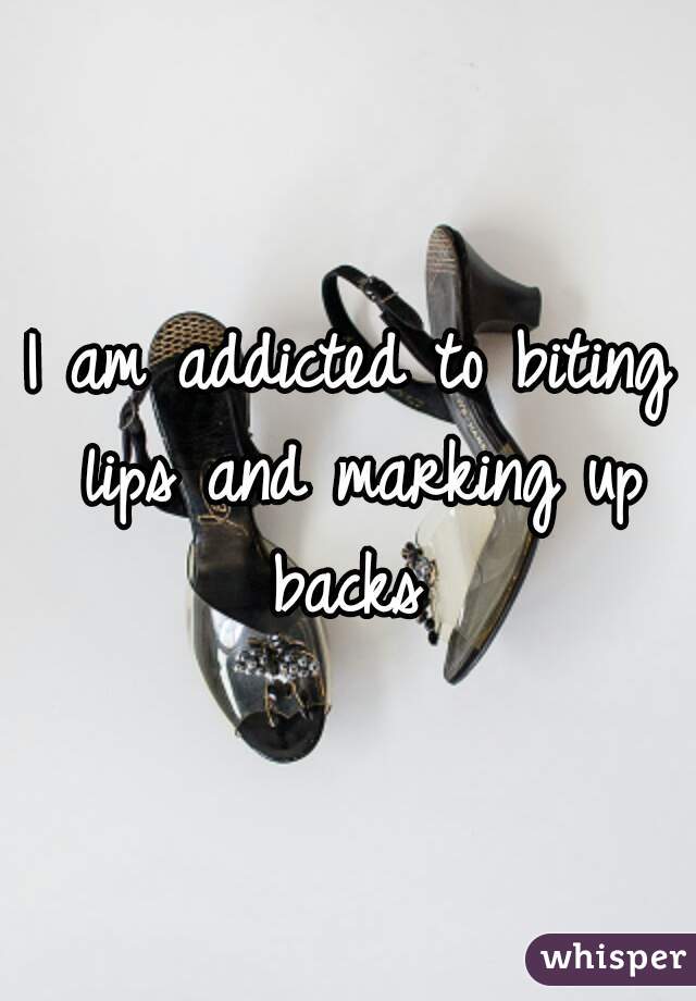 I am addicted to biting lips and marking up backs 