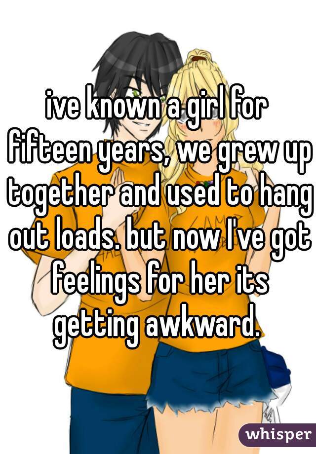 ive known a girl for fifteen years, we grew up together and used to hang out loads. but now I've got feelings for her its getting awkward. 