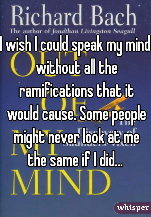 I wish I could speak my mind without all the ramifications that it would cause. Some people might never look at me the same if I did... 