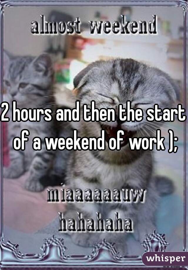 2 hours and then the start of a weekend of work );