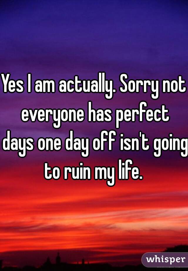Yes I am actually. Sorry not everyone has perfect days one day off isn't going to ruin my life. 