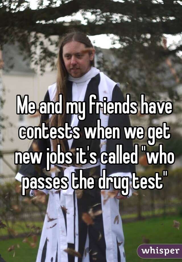 Me and my friends have contests when we get new jobs it's called "who passes the drug test"