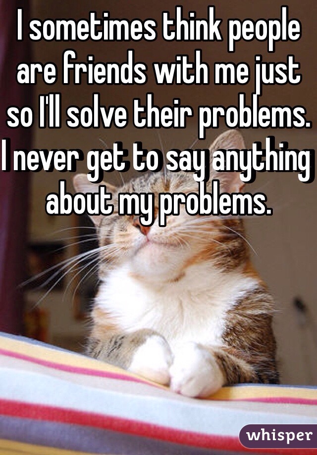 I sometimes think people are friends with me just so I'll solve their problems. I never get to say anything about my problems.