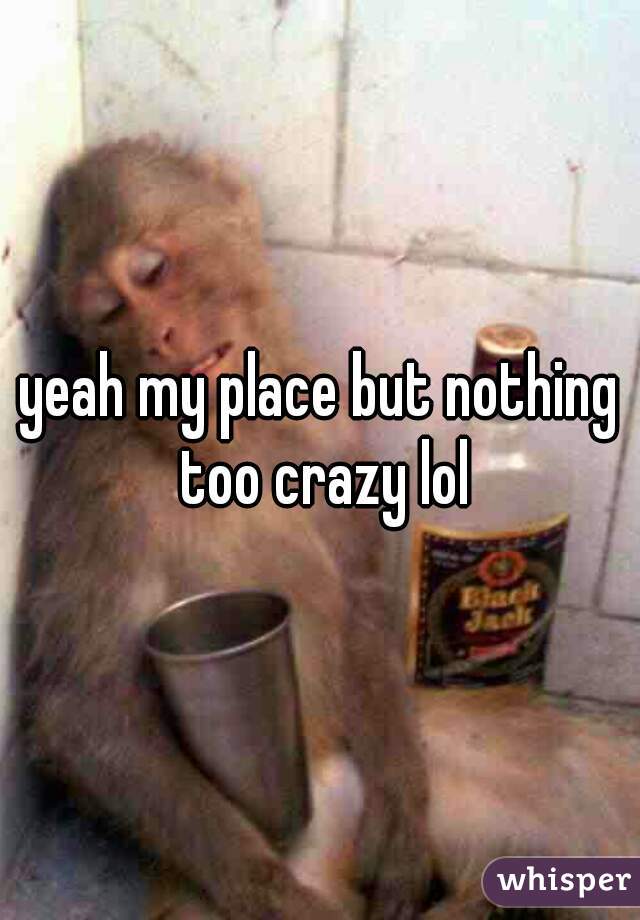 yeah my place but nothing too crazy lol
