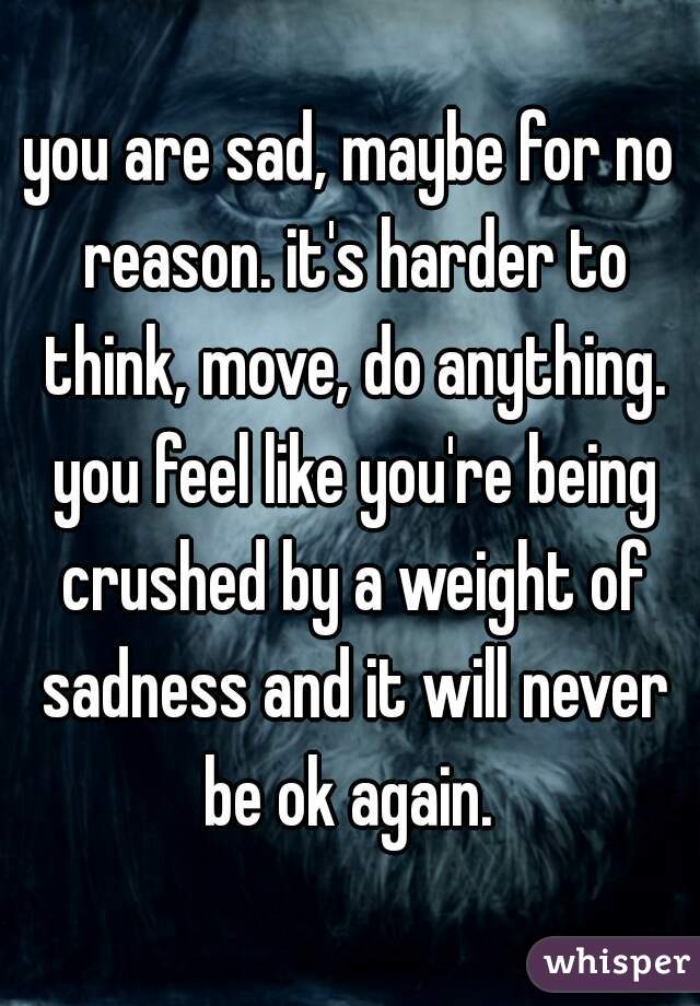 you are sad, maybe for no reason. it's harder to think, move, do anything. you feel like you're being crushed by a weight of sadness and it will never be ok again. 