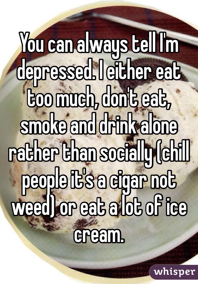You can always tell I'm depressed. I either eat too much, don't eat, smoke and drink alone rather than socially (chill people it's a cigar not weed) or eat a lot of ice cream.