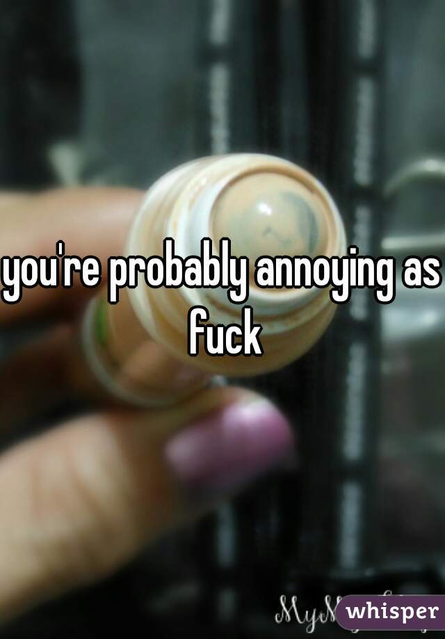 you're probably annoying as fuck