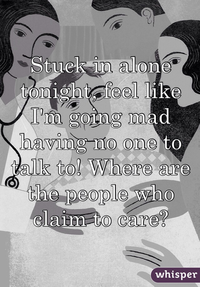Stuck in alone tonight, feel like I'm going mad having no one to talk to! Where are the people who claim to care?