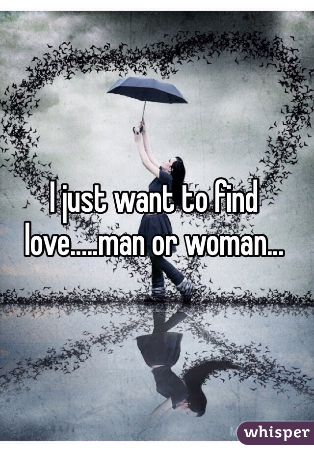 I just want to find love.....man or woman... 