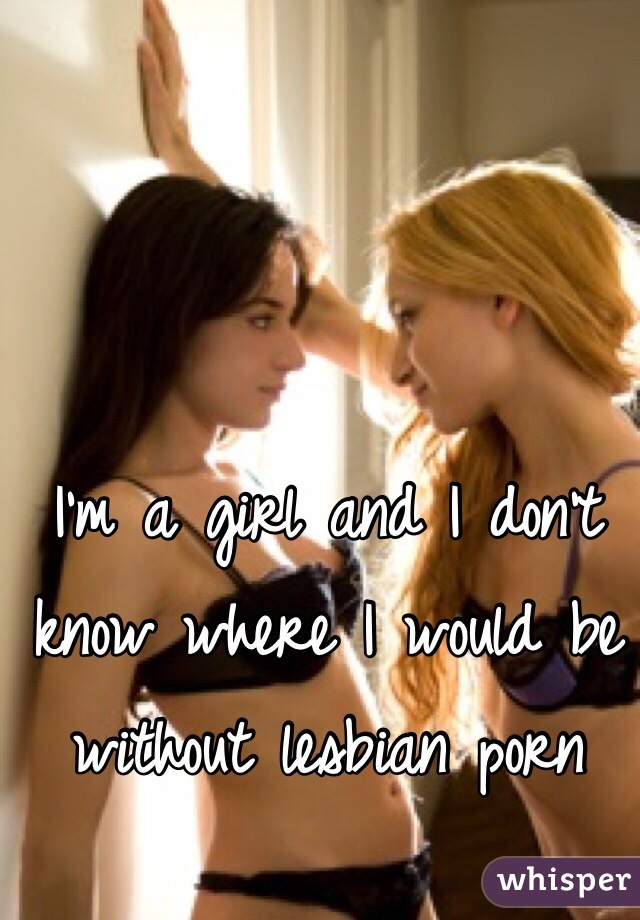 I'm a girl and I don't know where I would be without lesbian porn 