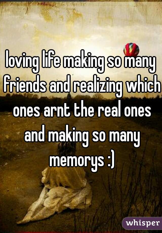 loving life making so many friends and realizing which ones arnt the real ones and making so many memorys :)