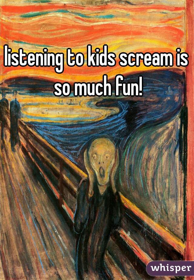 listening to kids scream is so much fun!