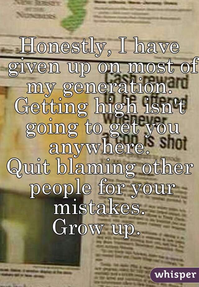 Honestly, I have given up on most of my generation. 
Getting high isn't going to get you anywhere. 
Quit blaming other people for your mistakes. 
Grow up. 