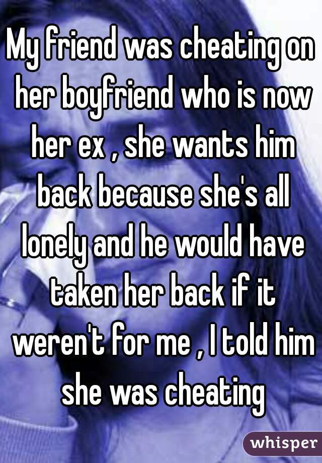 My friend was cheating on her boyfriend who is now her ex , she wants him back because she's all lonely and he would have taken her back if it weren't for me , I told him she was cheating