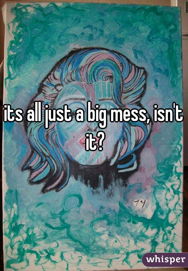 its all just a big mess, isn't it?