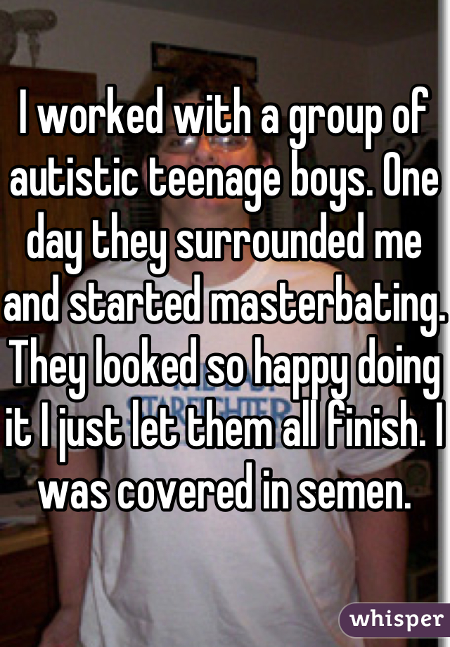 I worked with a group of autistic teenage boys. One day they surrounded me and started masterbating. They looked so happy doing it I just let them all finish. I was covered in semen. 
