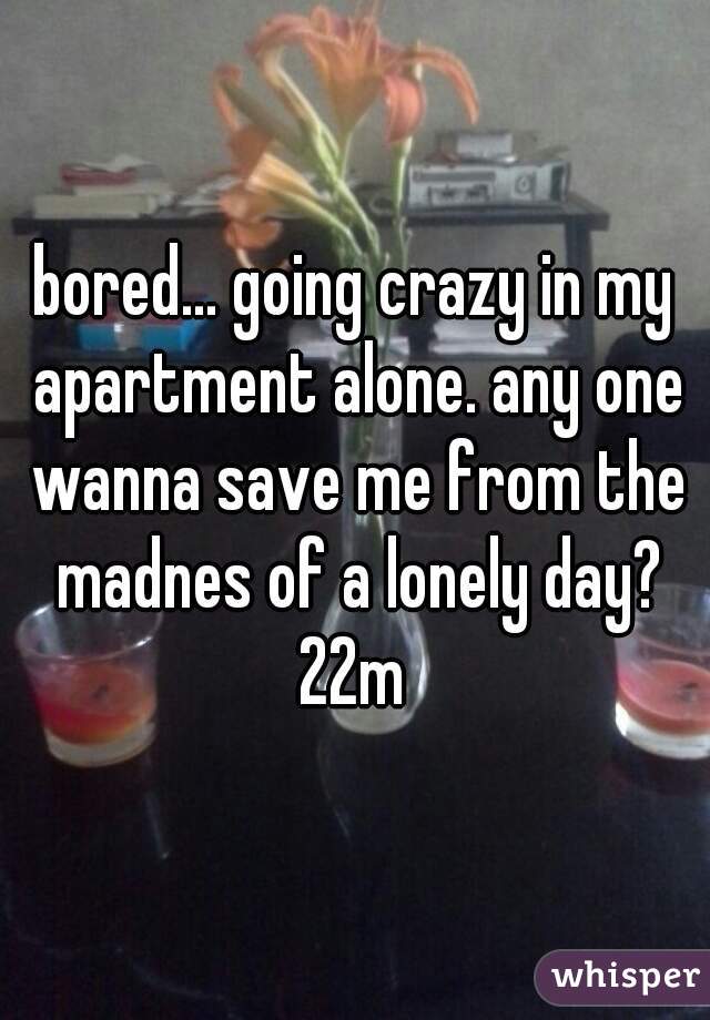 bored... going crazy in my apartment alone. any one wanna save me from the madnes of a lonely day?
22m