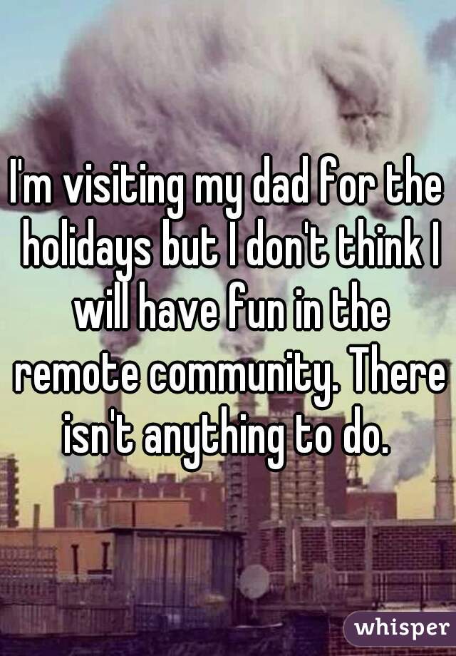I'm visiting my dad for the holidays but I don't think I will have fun in the remote community. There isn't anything to do. 