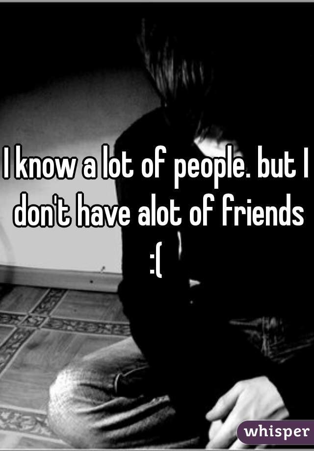 I know a lot of people. but I don't have alot of friends :( 
