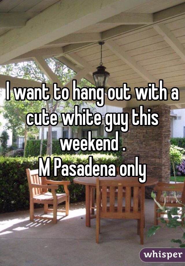 I want to hang out with a cute white guy this weekend . 
M Pasadena only 