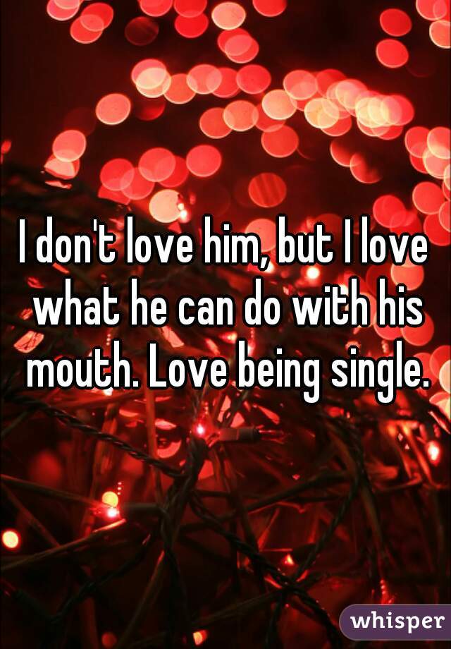 I don't love him, but I love what he can do with his mouth. Love being single.