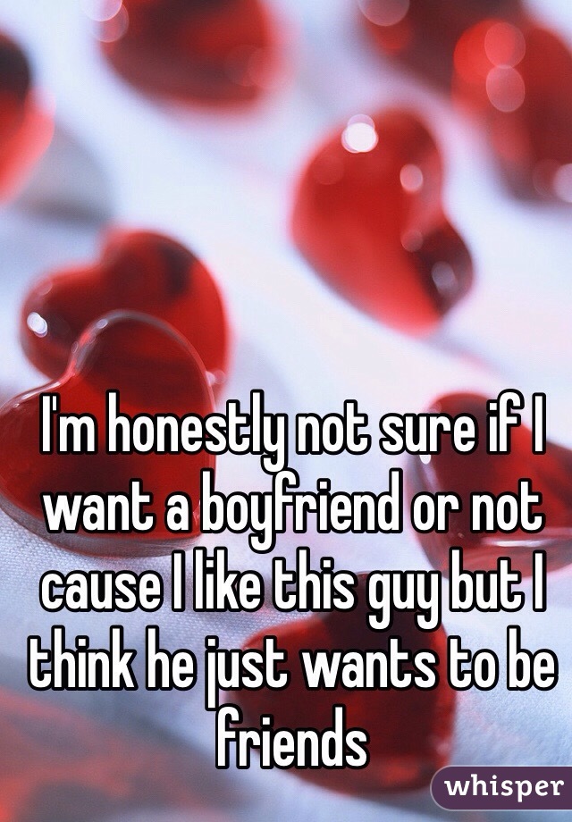 I'm honestly not sure if I want a boyfriend or not cause I like this guy but I think he just wants to be friends