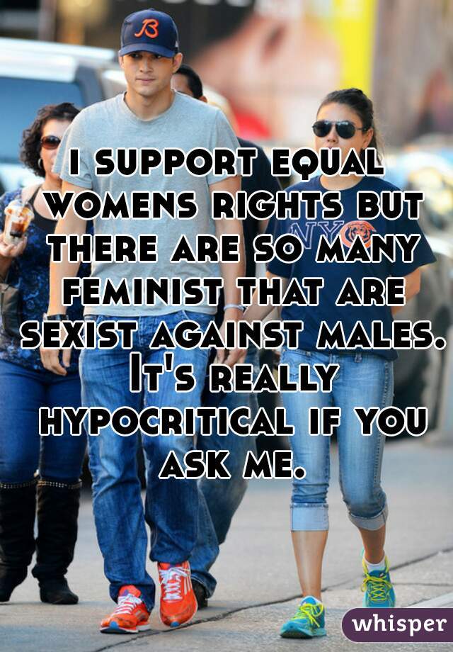 i support equal womens rights but there are so many feminist that are sexist against males. It's really hypocritical if you ask me.