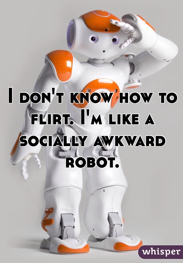 I don't know how to flirt. I'm like a socially awkward robot. 

