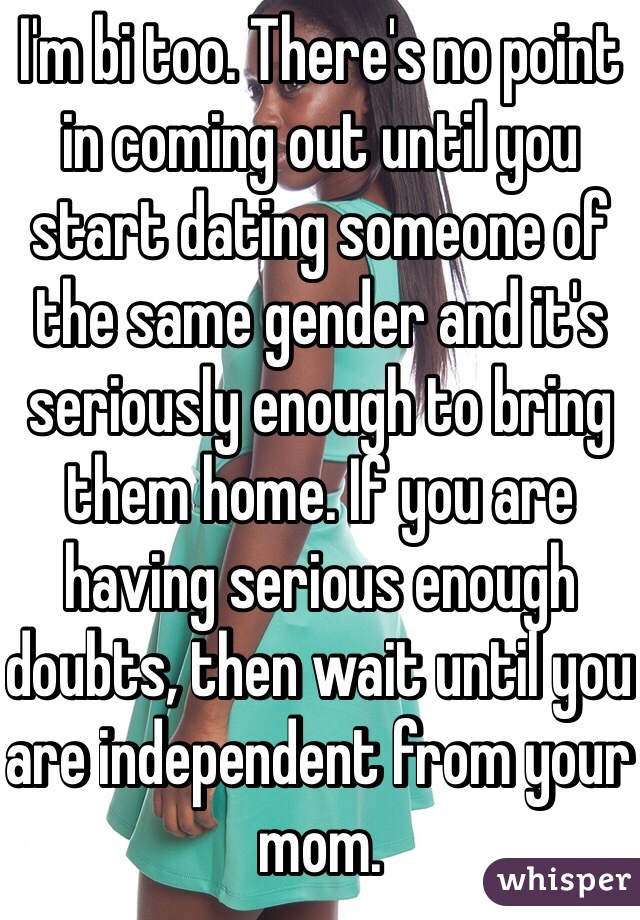 I'm bi too. There's no point in coming out until you start dating someone of the same gender and it's seriously enough to bring them home. If you are having serious enough doubts, then wait until you are independent from your mom.