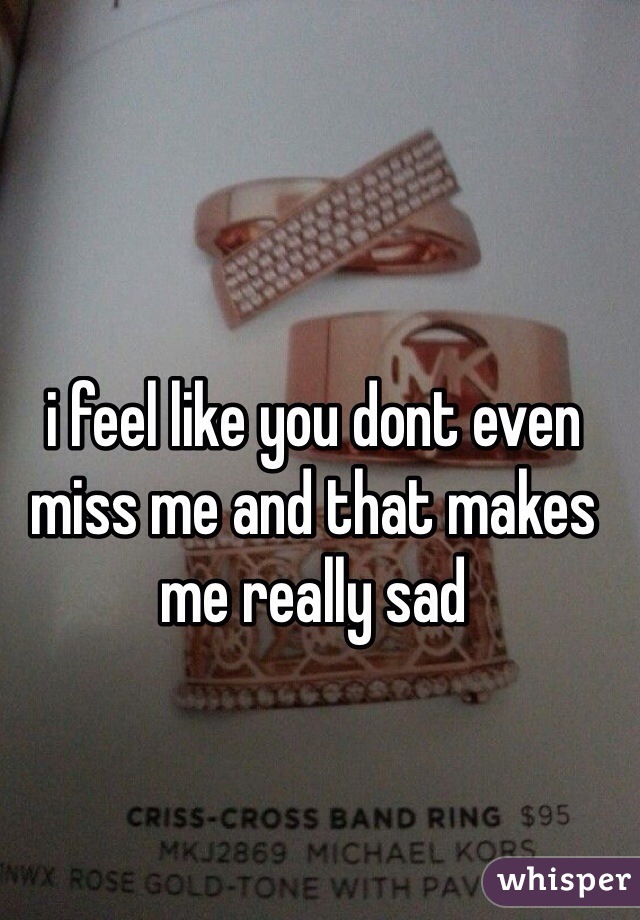i feel like you dont even miss me and that makes me really sad