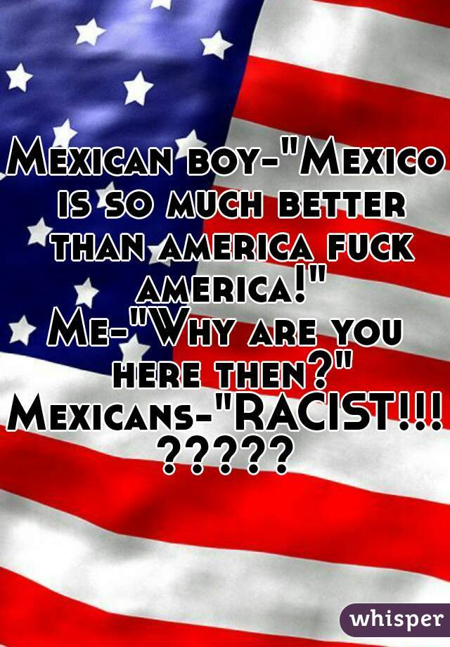 Mexican boy-"Mexico is so much better than america fuck america!"
Me-"Why are you here then?"
Mexicans-"RACIST!!!"
?????