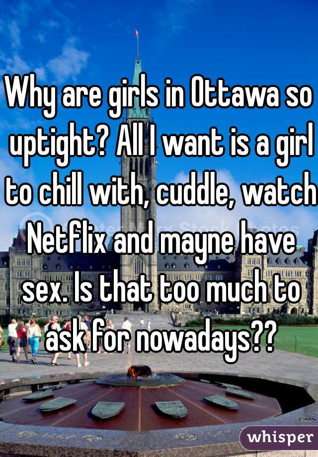 Why are girls in Ottawa so uptight? All I want is a girl to chill with, cuddle, watch Netflix and mayne have sex. Is that too much to ask for nowadays??