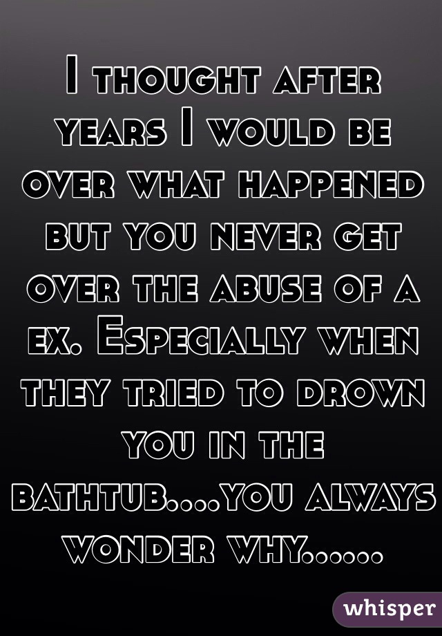 I thought after years I would be over what happened but you never get over the abuse of a ex. Especially when they tried to drown you in the bathtub....you always wonder why......