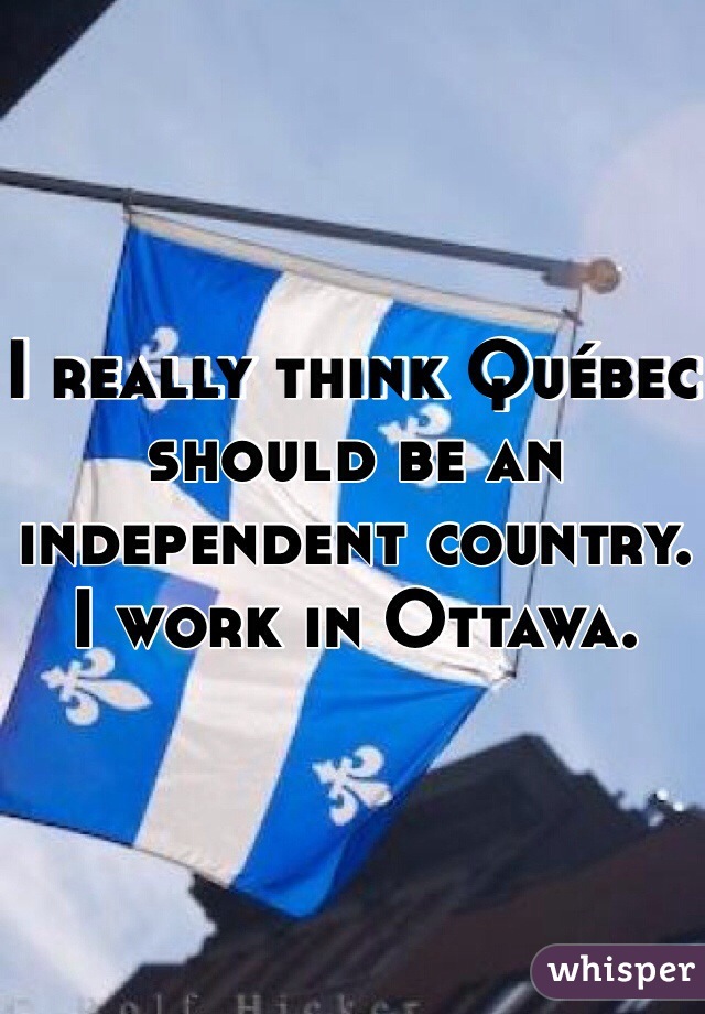 I really think Québec should be an independent country. I work in Ottawa.
