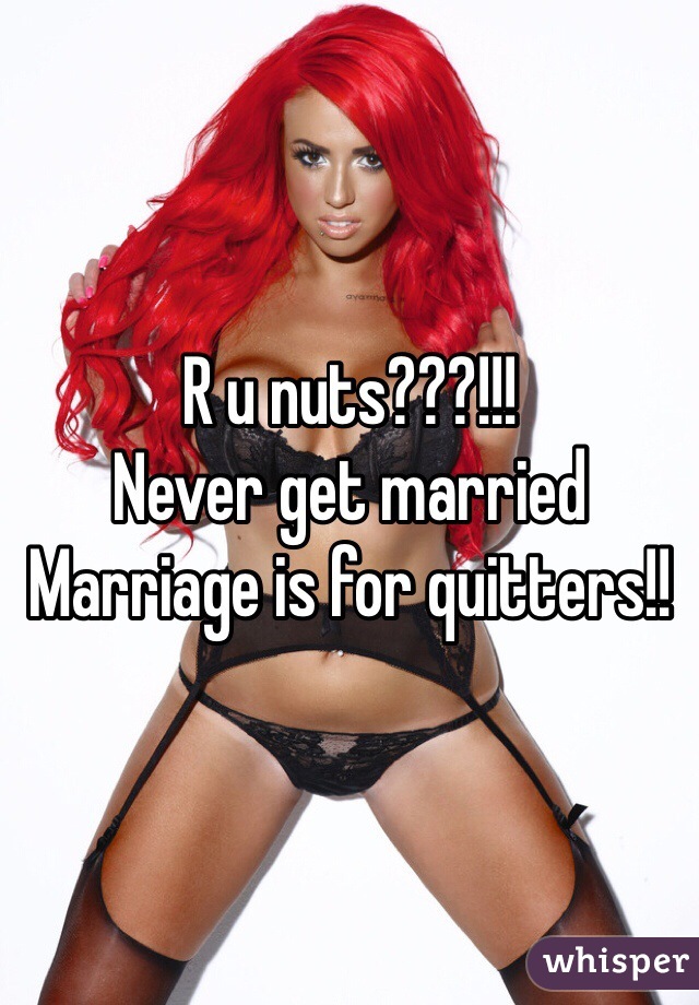 R u nuts???!!! 
Never get married 
Marriage is for quitters!!