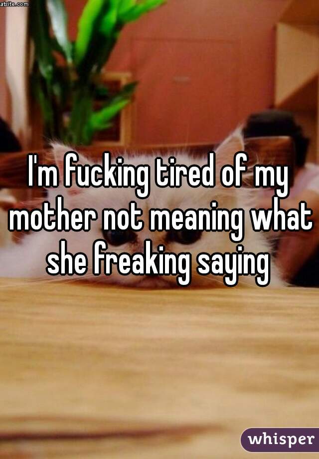 I'm fucking tired of my mother not meaning what she freaking saying 