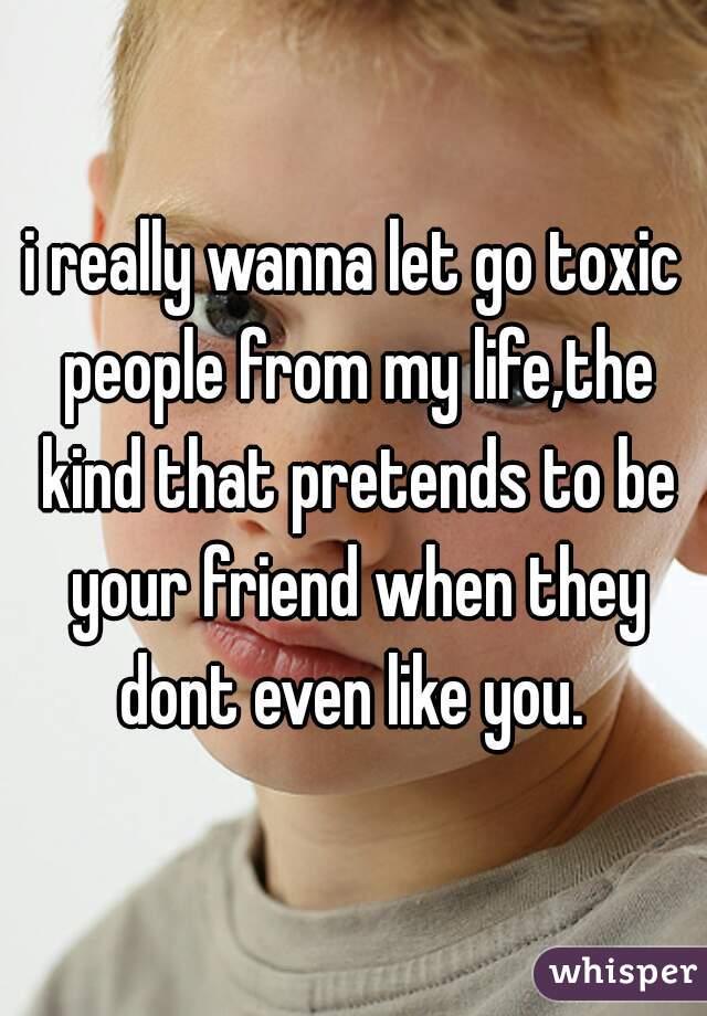i really wanna let go toxic people from my life,the kind that pretends to be your friend when they dont even like you. 