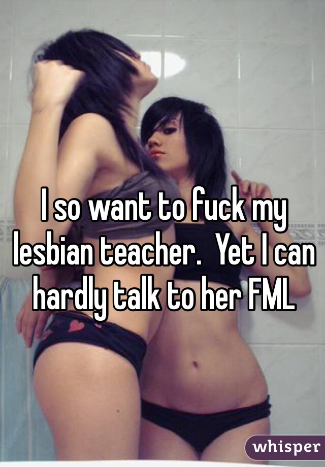 I so want to fuck my lesbian teacher.  Yet I can hardly talk to her FML