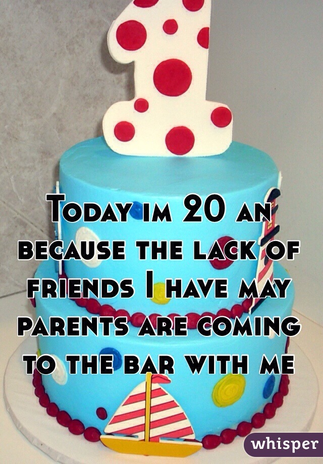 Today im 20 an because the lack of friends I have may parents are coming to the bar with me 