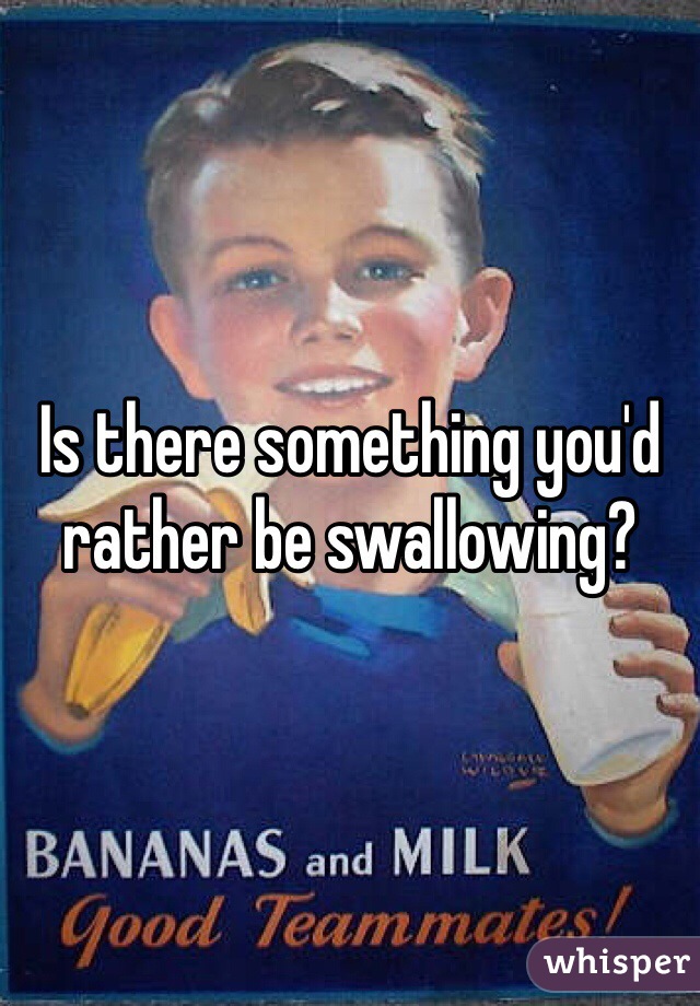 Is there something you'd rather be swallowing?
