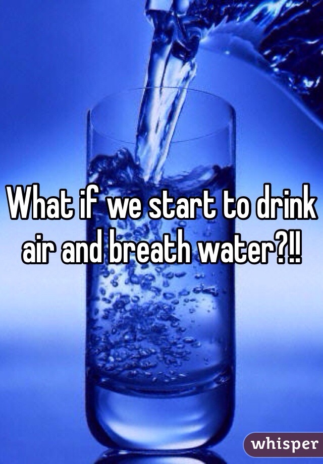 What if we start to drink air and breath water?!!