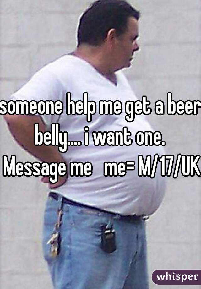 someone help me get a beer belly.... i want one.  Message me   me= M/17/UK 