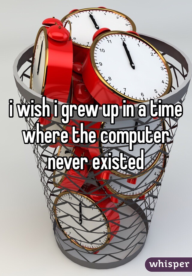 i wish i grew up in a time where the computer never existed