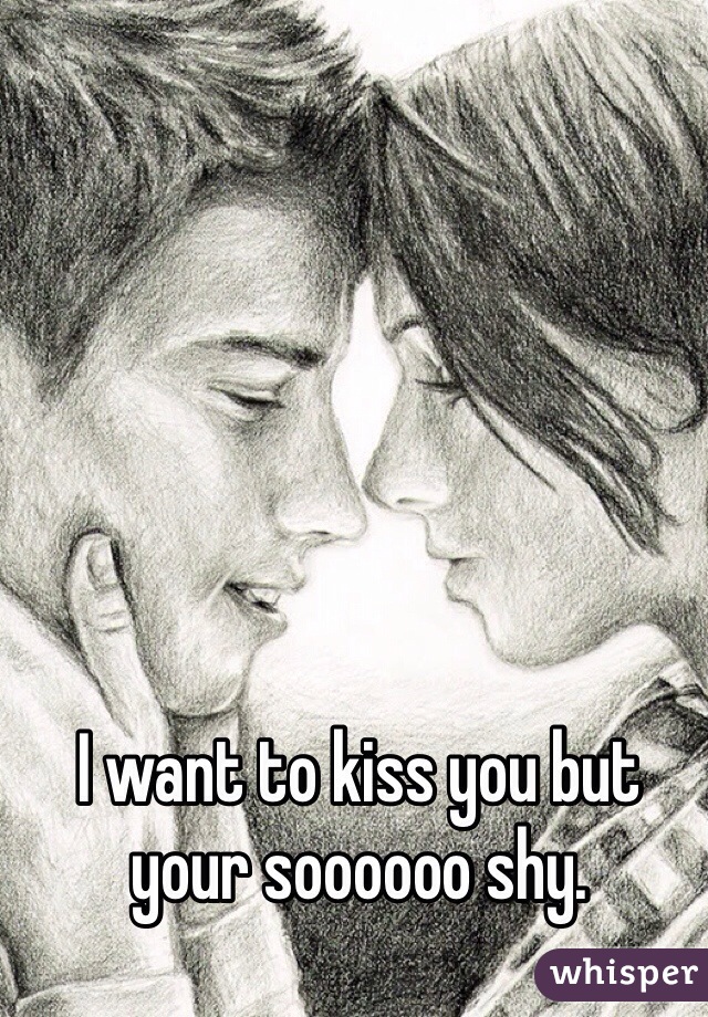 I want to kiss you but your soooooo shy.
