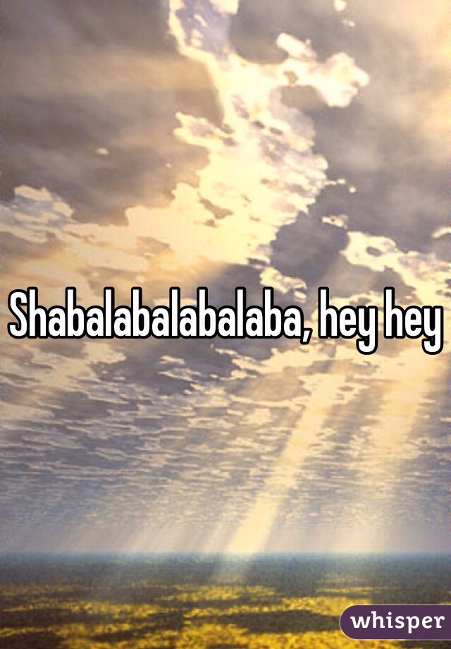 Shabalabalabalaba, hey hey 