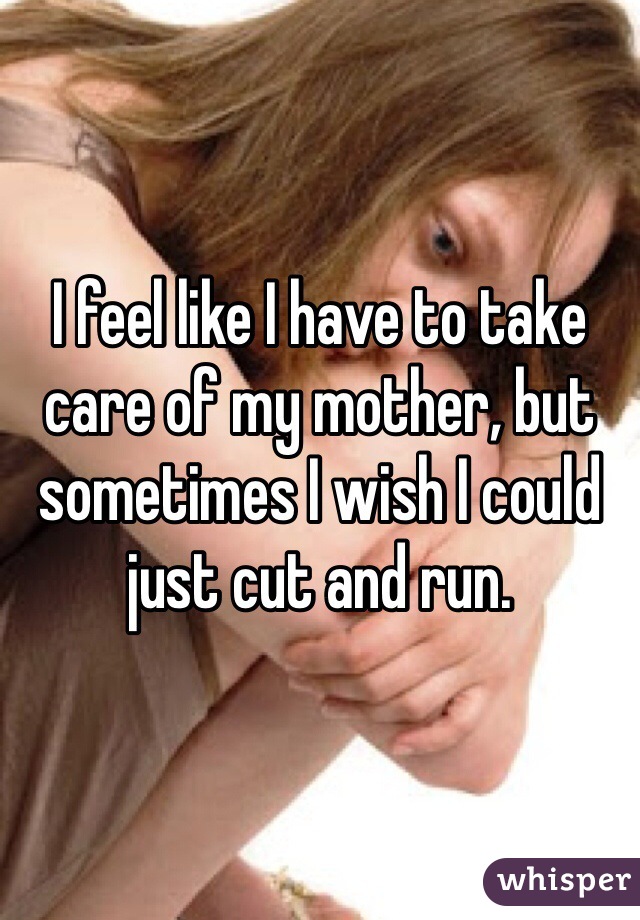 I feel like I have to take care of my mother, but sometimes I wish I could just cut and run. 