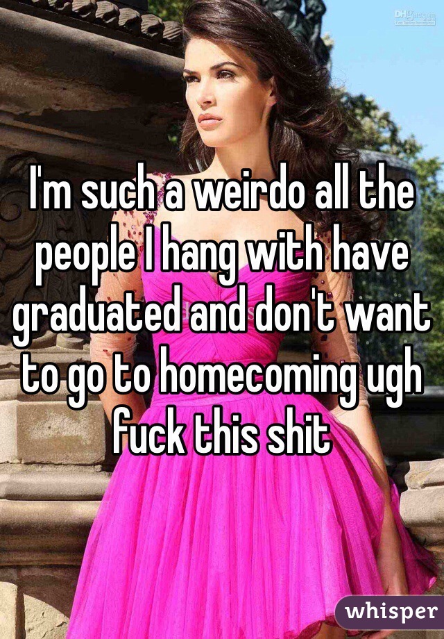 I'm such a weirdo all the people I hang with have graduated and don't want to go to homecoming ugh fuck this shit